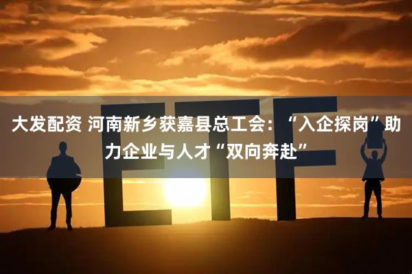 大发配资 河南新乡获嘉县总工会：“入企探岗”助力企业与人才“双向奔赴”