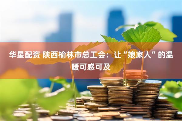 华星配资 陕西榆林市总工会：让“娘家人”的温暖可感可及
