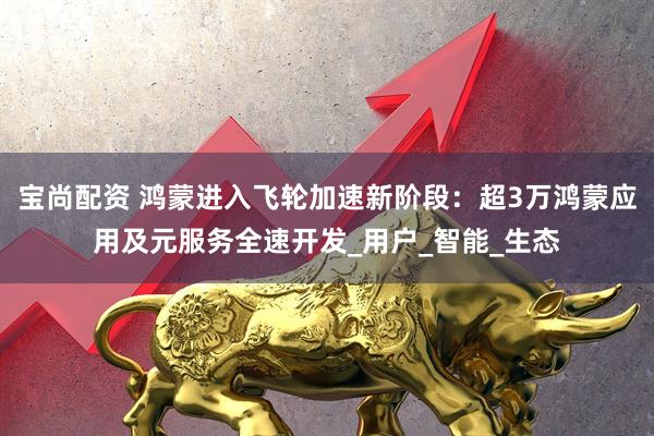 宝尚配资 鸿蒙进入飞轮加速新阶段：超3万鸿蒙应用及元服务全速开发_用户_智能_生态