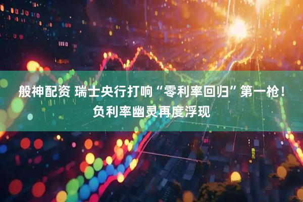 般神配资 瑞士央行打响“零利率回归”第一枪！负利率幽灵再度浮现
