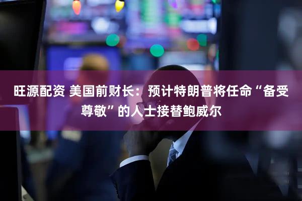 旺源配资 美国前财长：预计特朗普将任命“备受尊敬”的人士接替鲍威尔