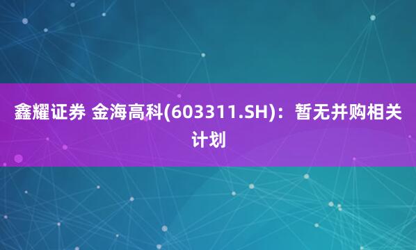 鑫耀证券 金海高科(603311.SH)：暂无并购相关计划