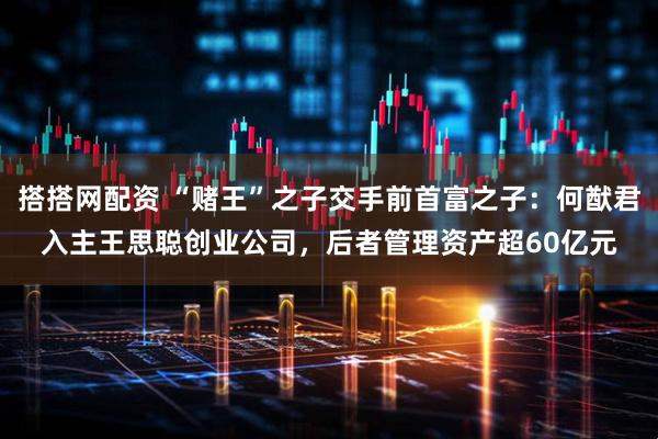 搭搭网配资 “赌王”之子交手前首富之子：何猷君入主王思聪创业公司，后者管理资产超60亿元