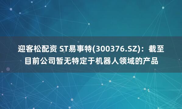 迎客松配资 ST易事特(300376.SZ)：截至目前公司暂无特定于机器人领域的产品