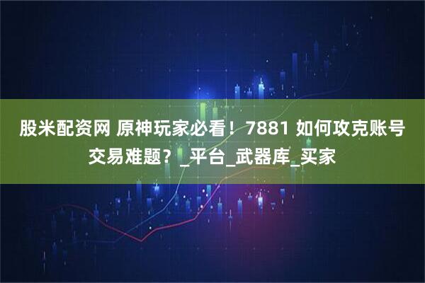 股米配资网 原神玩家必看！7881 如何攻克账号交易难题？_平台_武器库_买家