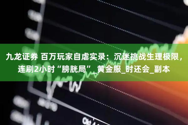 九龙证券 百万玩家自虐实录：沉迷挑战生理极限，连刷2小时“膀胱局”_黄金服_时还会_副本