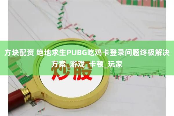 方块配资 绝地求生PUBG吃鸡卡登录问题终极解决方案_游戏_卡顿_玩家