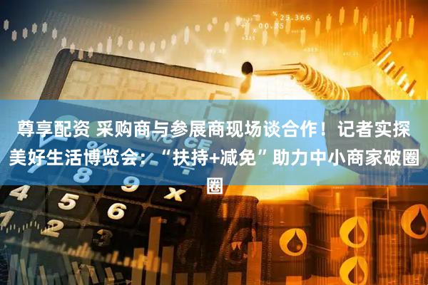 尊享配资 采购商与参展商现场谈合作！记者实探美好生活博览会：“扶持+减免”助力中小商家破圈