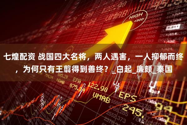 七煌配资 战国四大名将，两人遇害，一人抑郁而终，为何只有王翦得到善终？_白起_廉颇_秦国
