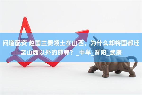 问道配资 赵国主要领土在山西，为什么却将国都迁至山西以外的邯郸？_中牟_晋阳_武庚