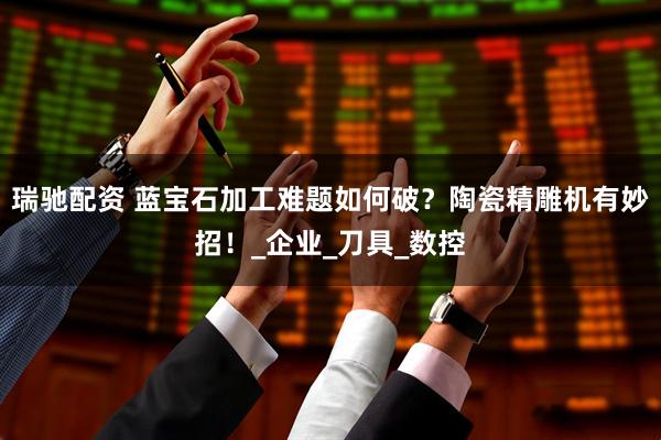 瑞驰配资 蓝宝石加工难题如何破？陶瓷精雕机有妙招！_企业_刀具_数控