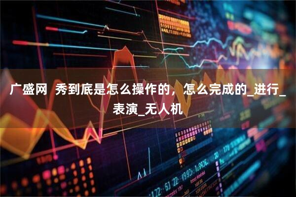 广盛网  秀到底是怎么操作的，怎么完成的_进行_表演_无人机