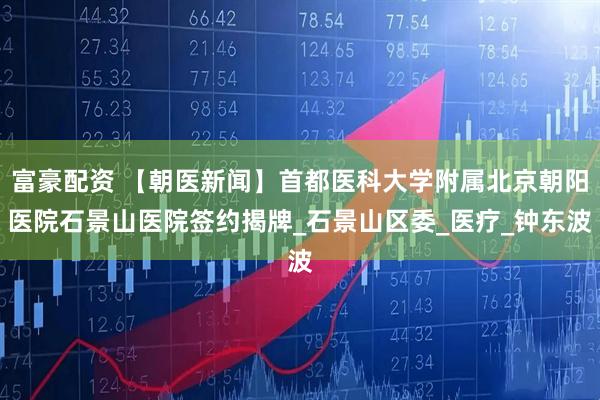 富豪配资 【朝医新闻】首都医科大学附属北京朝阳医院石景山医院签约揭牌_石景山区委_医疗_钟东波