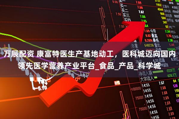 万辰配资 康富特医生产基地动工，医科城迈向国内领先医学营养产业平台_食品_产品_科学城