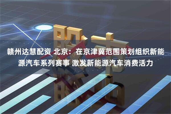 赣州达慧配资 北京：在京津冀范围策划组织新能源汽车系列赛事 激发新能源汽车消费活力