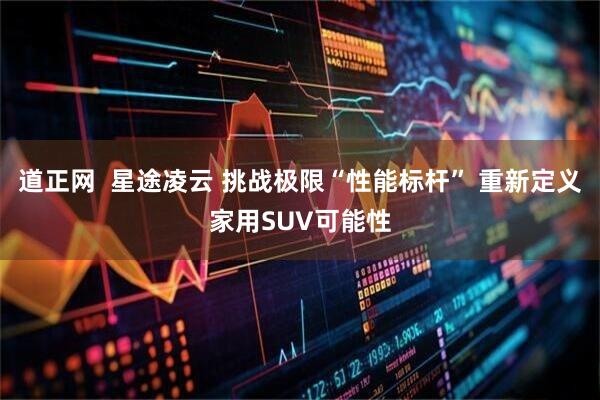 道正网  星途凌云 挑战极限“性能标杆” 重新定义家用SUV可能性