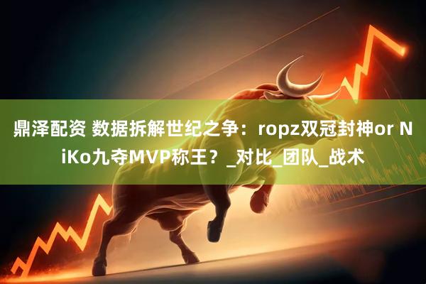鼎泽配资 数据拆解世纪之争：ropz双冠封神or NiKo九夺MVP称王？_对比_团队_战术