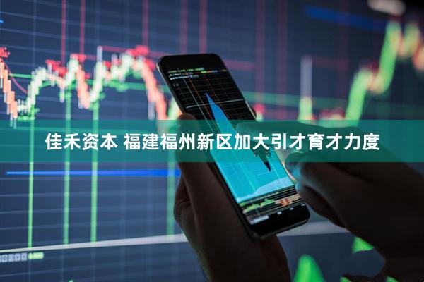 佳禾资本 福建福州新区加大引才育才力度