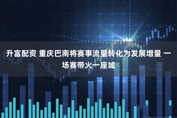 升富配资 重庆巴南将赛事流量转化为发展增量 一场赛带火一座城