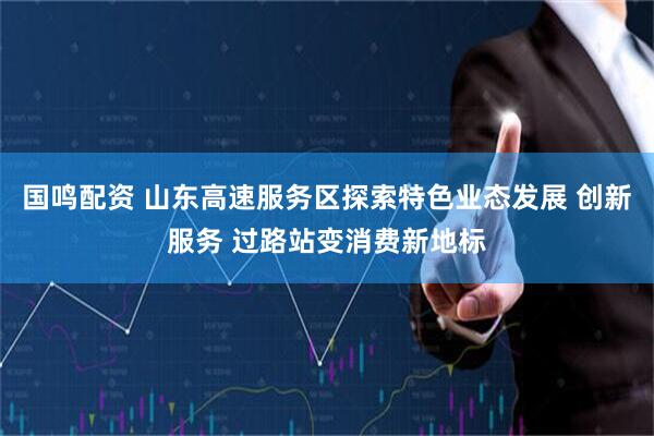 国鸣配资 山东高速服务区探索特色业态发展 创新服务 过路站变消费新地标