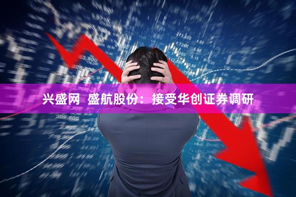 兴盛网  盛航股份：接受华创证券调研
