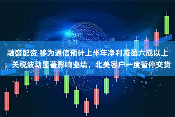 融盛配资 移为通信预计上半年净利减盈六成以上，关税波动显著影响业绩，北美客户一度暂停交货