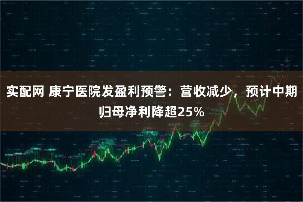 实配网 康宁医院发盈利预警：营收减少，预计中期归母净利降超25%