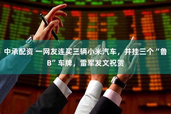 中承配资 一网友连买三辆小米汽车，并挂三个“鲁B”车牌，雷军发文祝贺