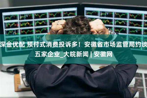 深金优配 预付式消费投诉多！安徽省市场监管局约谈五家企业_大皖新闻 | 安徽网