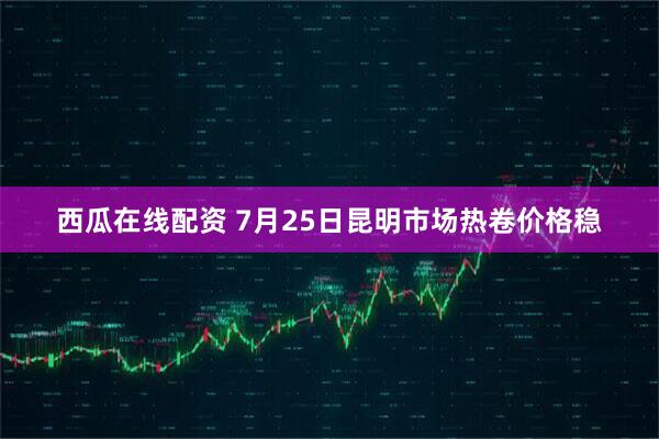 西瓜在线配资 7月25日昆明市场热卷价格稳