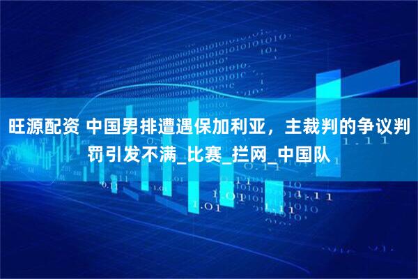 旺源配资 中国男排遭遇保加利亚，主裁判的争议判罚引发不满_比赛_拦网_中国队