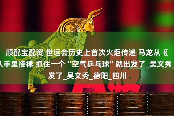 顺配宝配资 世运会历史上首次火炬传递 马龙从《哪吒》团队手里接棒 抓住一个“空气乒乓球”就出发了_吴文秀_德阳_四川