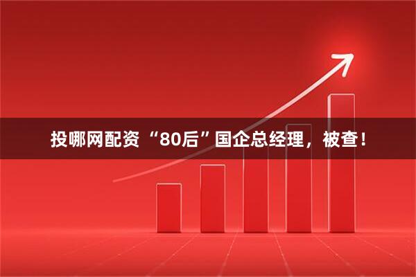 投哪网配资 “80后”国企总经理，被查！
