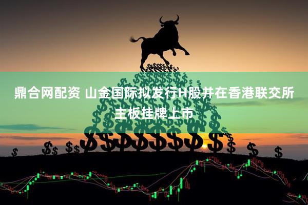 鼎合网配资 山金国际拟发行H股并在香港联交所主板挂牌上市