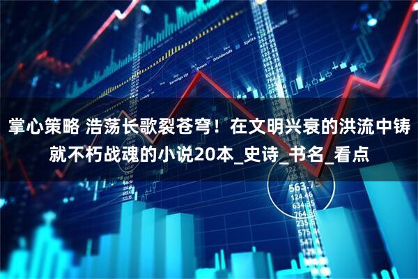 掌心策略 浩荡长歌裂苍穹！在文明兴衰的洪流中铸就不朽战魂的小说20本_史诗_书名_看点