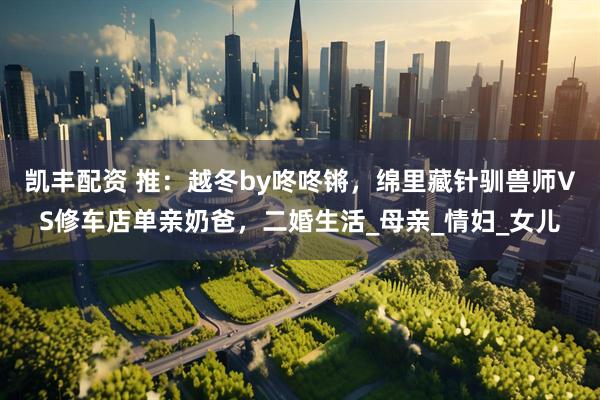 凯丰配资 推：越冬by咚咚锵，绵里藏针驯兽师VS修车店单亲奶爸，二婚生活_母亲_情妇_女儿