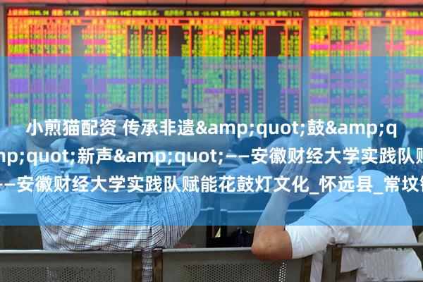 小煎猫配资 传承非遗&quot;鼓&quot;韵，奏响科技&quot;新声&quot;——安徽财经大学实践队赋能花鼓灯文化_怀远县_常坟镇_数字