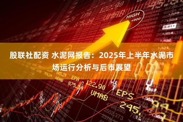 股联社配资 水泥网报告：2025年上半年水泥市场运行分析与后市展望
