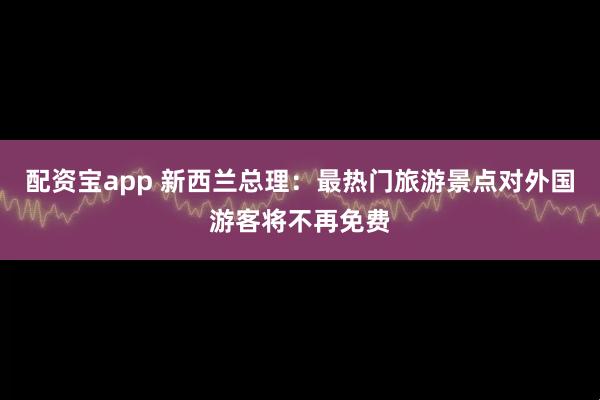 配资宝app 新西兰总理：最热门旅游景点对外国游客将不再免费