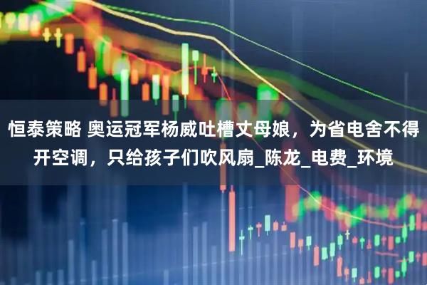 恒泰策略 奥运冠军杨威吐槽丈母娘，为省电舍不得开空调，只给孩子们吹风扇_陈龙_电费_环境