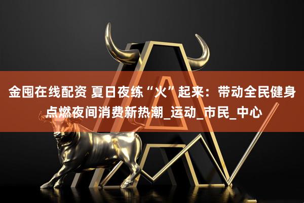 金囤在线配资 夏日夜练“火”起来：带动全民健身 点燃夜间消费新热潮_运动_市民_中心