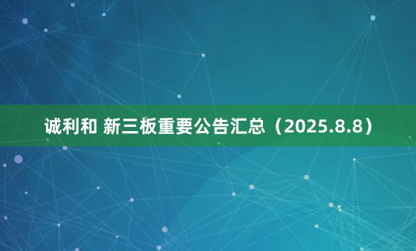 诚利和 新三板重要公告汇总（2025.8.8）