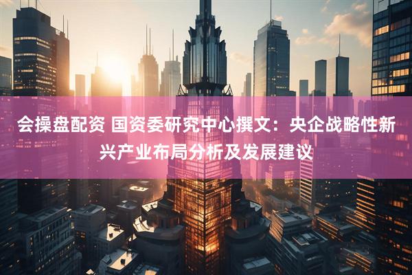 会操盘配资 国资委研究中心撰文：央企战略性新兴产业布局分析及发展建议