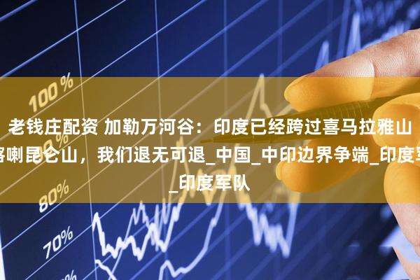老钱庄配资 加勒万河谷：印度已经跨过喜马拉雅山和喀喇昆仑山，我们退无可退_中国_中印边界争端_印度军队