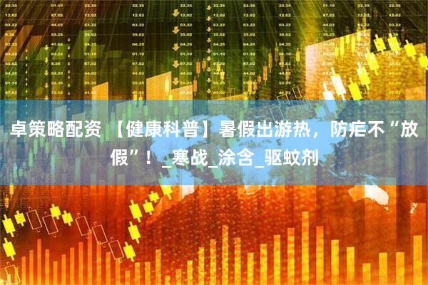 卓策略配资 【健康科普】暑假出游热，防疟不“放假”！_寒战_涂含_驱蚊剂