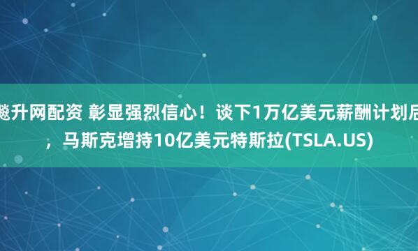 飚升网配资 彰显强烈信心！谈下1万亿美元薪酬计划后，马斯克增持10亿美元特斯拉(TSLA.US)