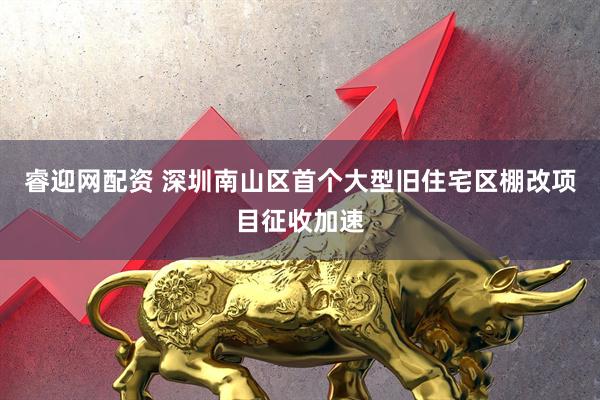 睿迎网配资 深圳南山区首个大型旧住宅区棚改项目征收加速