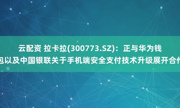 云配资 拉卡拉(300773.SZ)：正与华为钱包以及中国银联关于手机端安全支付技术升级展开合作