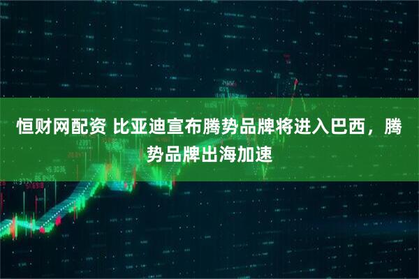 恒财网配资 比亚迪宣布腾势品牌将进入巴西，腾势品牌出海加速