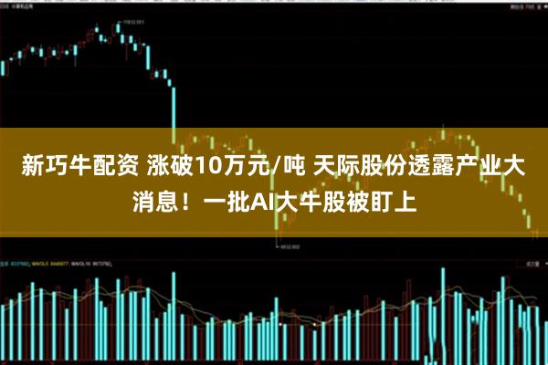 新巧牛配资 涨破10万元/吨 天际股份透露产业大消息！一批AI大牛股被盯上
